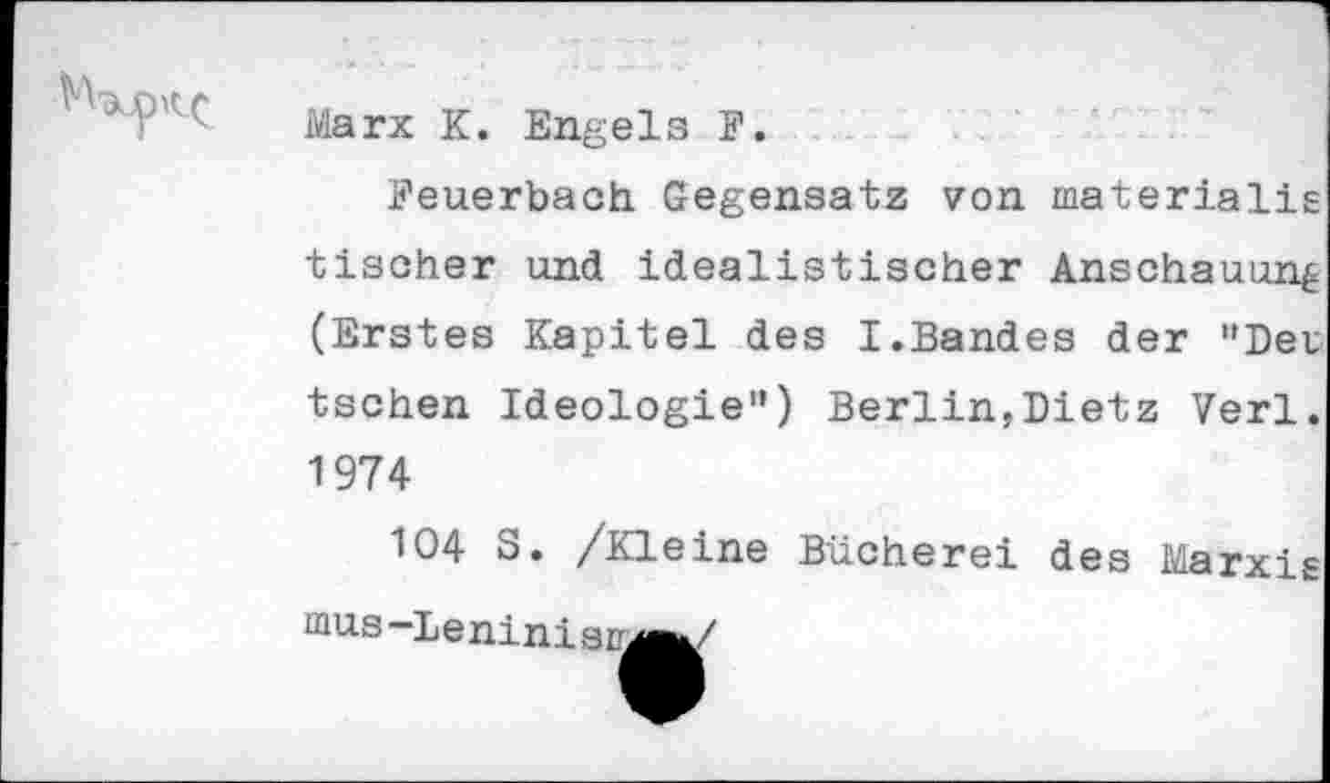 ﻿Marx K. Engels F.
Feuerbach Gegensatz von materialis tischer und idealistischer Anschauung (Erstes Kapitel des I.Bandes der "Det tschen Ideologie") Berlin,Dietz Verl. 1974
104 S. /Kleine Bücherei des Marxig mus-Lenini